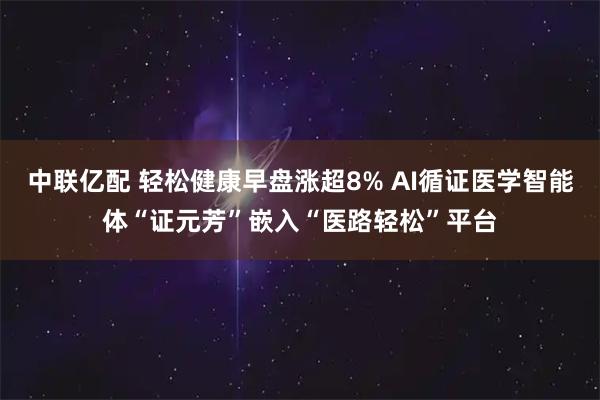 中联亿配 轻松健康早盘涨超8% AI循证医学智能体“证元芳”嵌入“医路轻松”平台