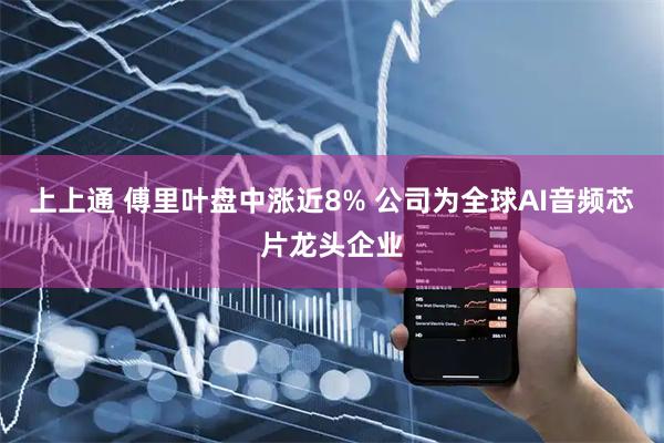 上上通 傅里叶盘中涨近8% 公司为全球AI音频芯片龙头企业