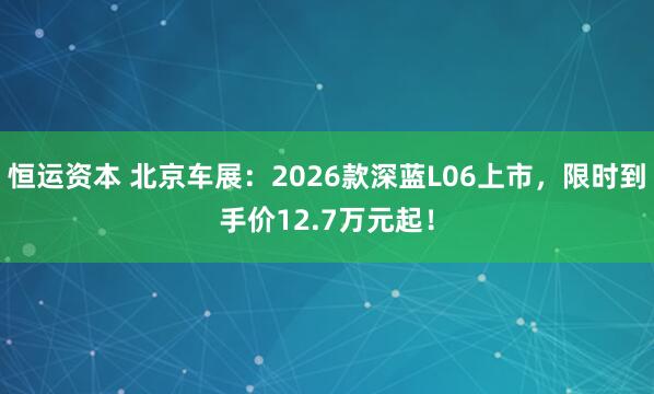 恒运资本 北京车展：2026款深蓝L06上市，限时到手价12.7万元起！